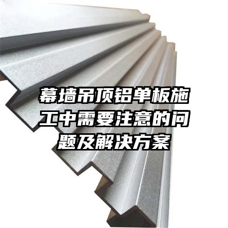 幕墻吊頂鋁單板施工中需要注意的問題及解決方案