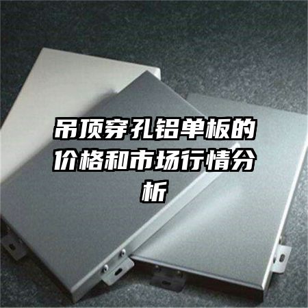 吊頂穿孔鋁單板的價格和市場行情分析