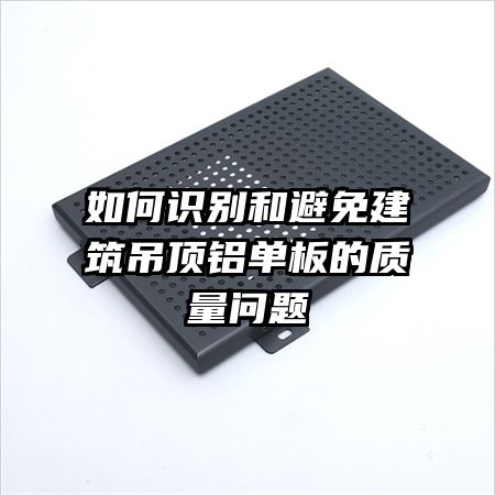 如何識(shí)別和避免建筑吊頂鋁單板的質(zhì)量問題
